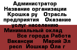 Администратор › Название организации ­ Крошка ру › Отрасль предприятия ­ Оказание услуг населению › Минимальный оклад ­ 17 000 - Все города Работа » Вакансии   . Марий Эл респ.,Йошкар-Ола г.